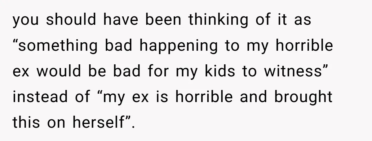 you should have been thinking of it as “something bad happening to my horrible ex would be bad for my kids to witness” instead of “my ex is horrible and...