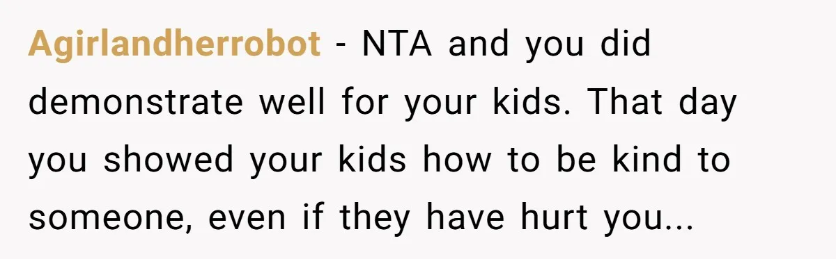 Agirlandherrobot − NTA and you did demonstrate well for your kids. That day you showed your kids how to be kind to someone, even if they have hurt you...