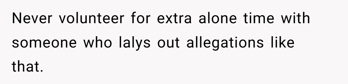 Never volunteer for extra alone time with someone who lalys out allegations like that.