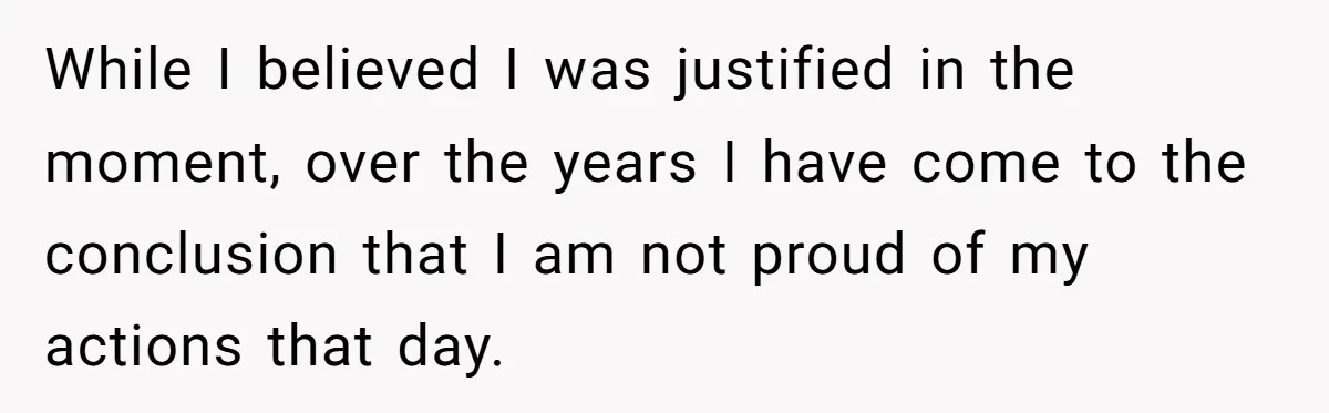 While I believed I was justified in the moment, over the years I have come to the conclusion that I am not proud of my actions that day.