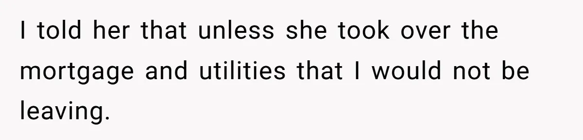 I told her that unless she took over the mortgage and utilities that I would not be leaving.