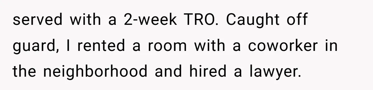 served with a 2-week TRO. Caught off guard, I rented a room with a coworker in the neighborhood and hired a lawyer.