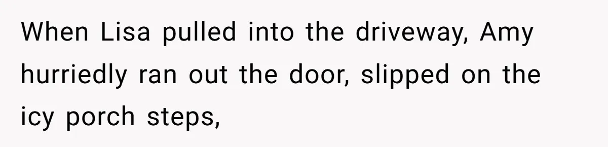 When Lisa pulled into the driveway, Amy hurriedly ran out the door, slipped on the icy porch steps,