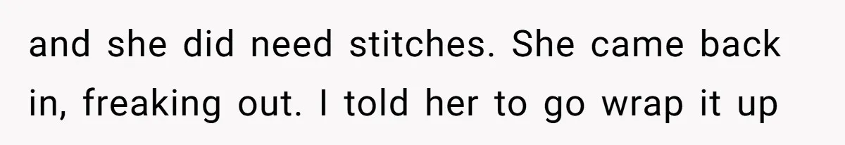 and she did need stitches. She came back in, freaking out. I told her to go wrap it up