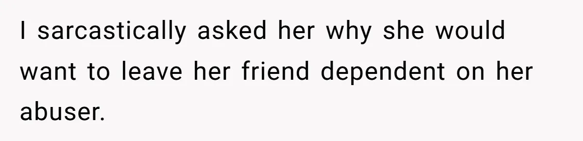 I sarcastically asked her why she would want to leave her friend dependent on her abuser.