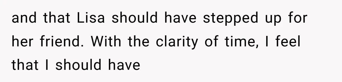 and that Lisa should have stepped up for her friend. With the clarity of time, I feel that I should have