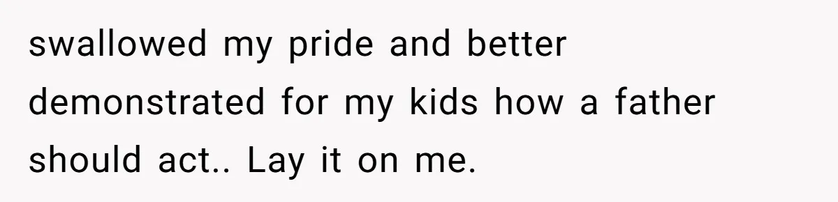 swallowed my pride and better demonstrated for my kids how a father should act.. Lay it on me.
