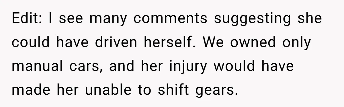 Edit: I see many comments suggesting she could have driven herself. We owned only manual cars, and her injury would have made her unable to shift gears.