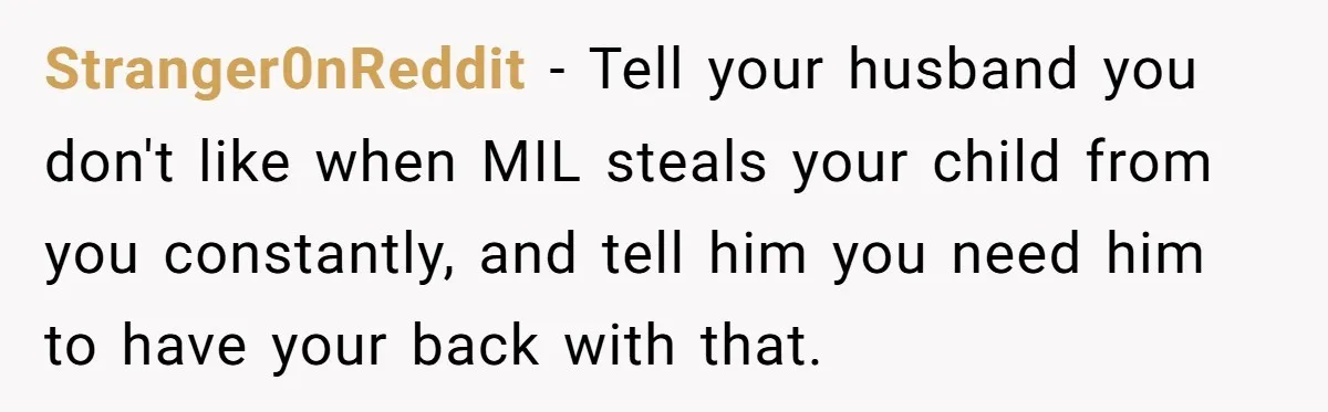 Stranger0nReddit − Tell your husband you don't like when MIL steals your child from you constantly, and tell him you need him to have your back with that.
