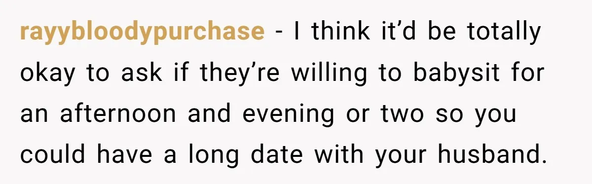 rayybloodypurchase − I think it’d be totally okay to ask if they’re willing to babysit for an afternoon and evening or two so you could have a long date with...