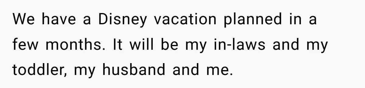We have a Disney vacation planned in a few months. It will be my in-laws and my toddler, my husband and me.