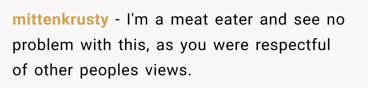 mittenkrusty − I'm a meat eater and see no problem with this, as you were respectful of other peoples views.