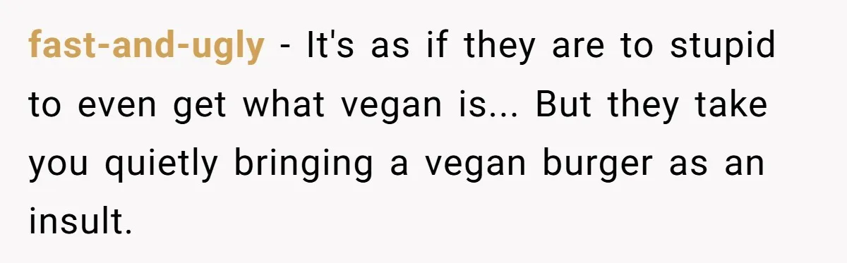 fast-and-ugly − It's as if they are to stupid to even get what vegan is... But they take you quietly bringing a vegan burger as an insult.