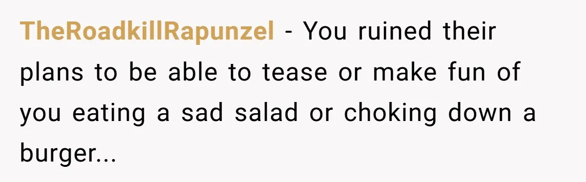 TheRoadkillRapunzel − You ruined their plans to be able to tease or make fun of you eating a sad salad or choking down a burger...