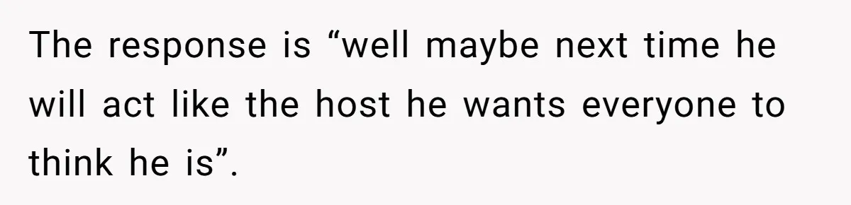 The response is “well maybe next time he will act like the host he wants everyone to think he is”.