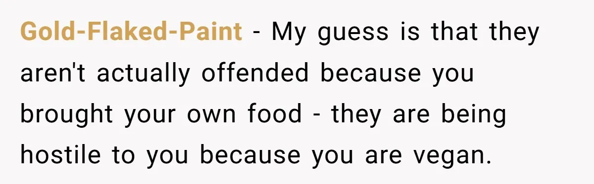 Gold-Flaked-Paint − My guess is that they aren't actually offended because you brought your own food - they are being hostile to you because you are vegan.