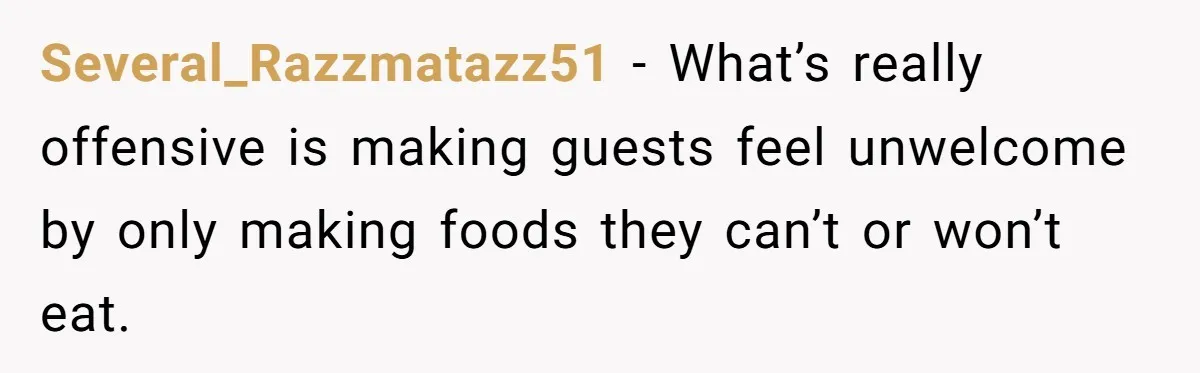 Several_Razzmatazz51 − What’s really offensive is making guests feel unwelcome by only making foods they can’t or won’t eat.