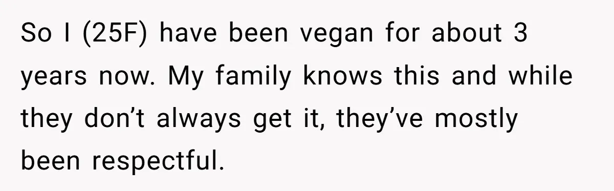 So I (25F) have been vegan for about 3 years now. My family knows this and while they don’t always get it, they’ve mostly been respectful.