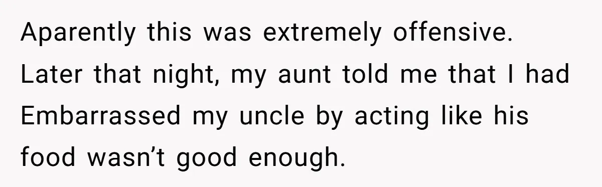 Aparently this was extremely offensive. Later that night, my aunt told me that I had Embarrassed my uncle by acting like his food wasn’t good enough.