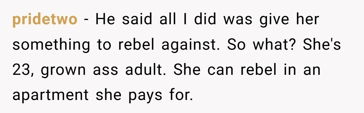 pridetwo − He said all I did was give her something to rebel against. So what? She's 23, grown ass adult. She can rebel in an apartment she pays for.