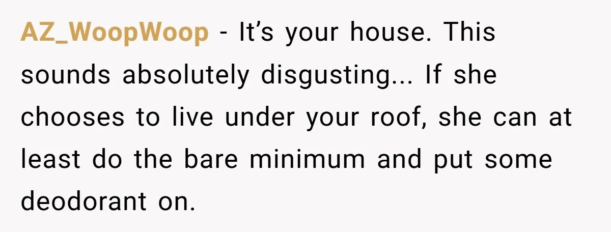 AZ_WoopWoop − It’s your house. This sounds absolutely disgusting... If she chooses to live under your roof, she can at least do the bare minimum and put some deodorant on.