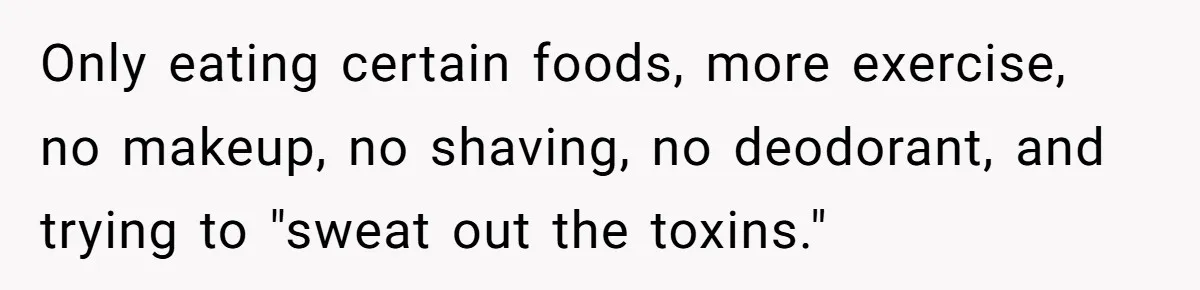 Only eating certain foods, more exercise, no makeup, no shaving, no deodorant, and trying to "sweat out the toxins."