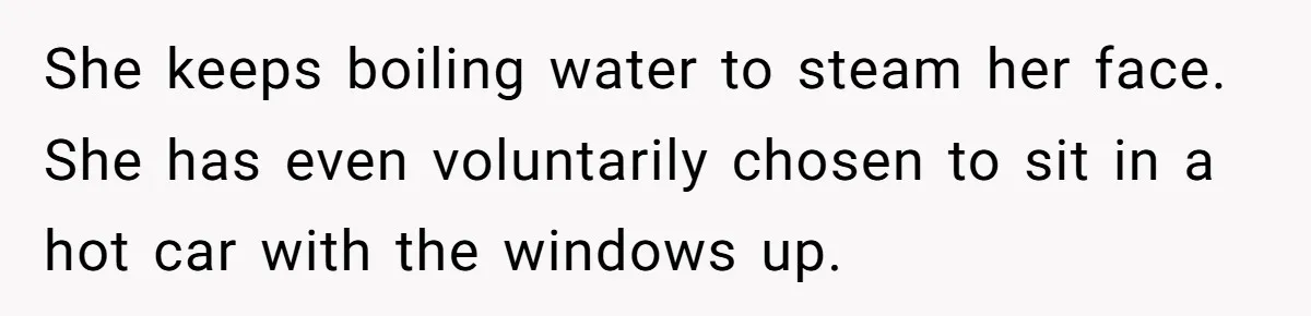 She keeps boiling water to steam her face. She has even voluntarily chosen to sit in a hot car with the windows up.