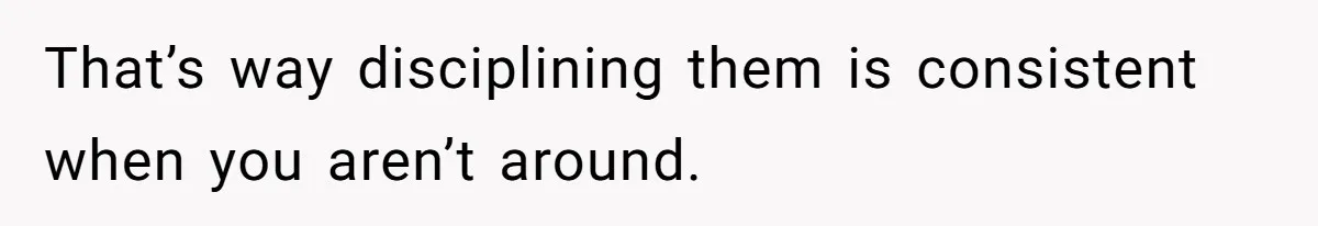 That’s way disciplining them is consistent when you aren’t around.