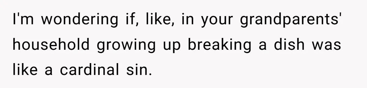 I'm wondering if, like, in your grandparents' household growing up breaking a dish was like a cardinal sin.