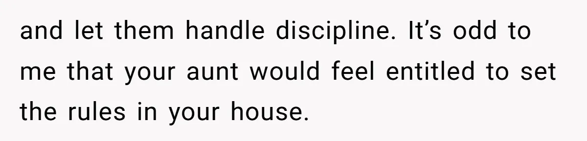 and let them handle discipline. It’s odd to me that your aunt would feel entitled to set the rules in your house.