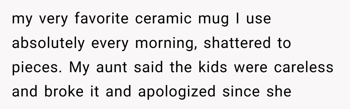 my very favorite ceramic mug I use absolutely every morning, shattered to pieces. My aunt said the kids were careless and broke it and apologized since she