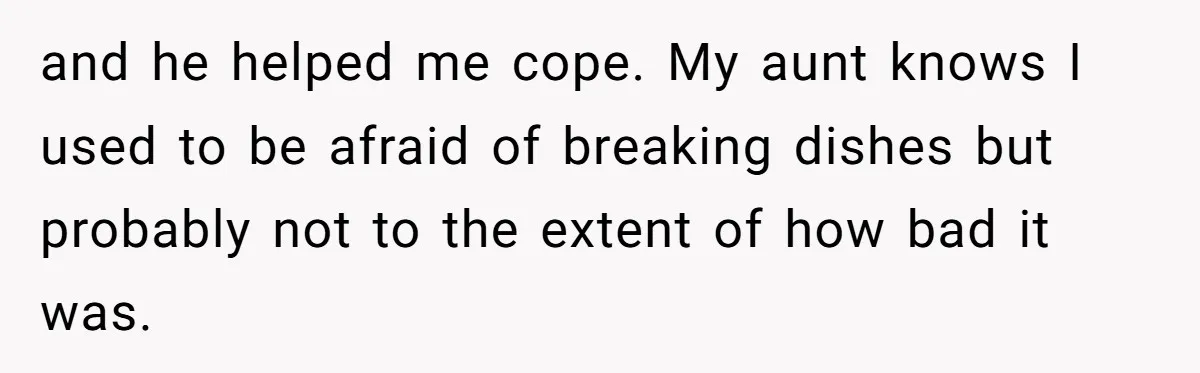 and he helped me cope. My aunt knows I used to be afraid of breaking dishes but probably not to the extent of how bad it was.