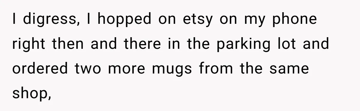 I digress, I hopped on etsy on my phone right then and there in the parking lot and ordered two more mugs from the same shop,