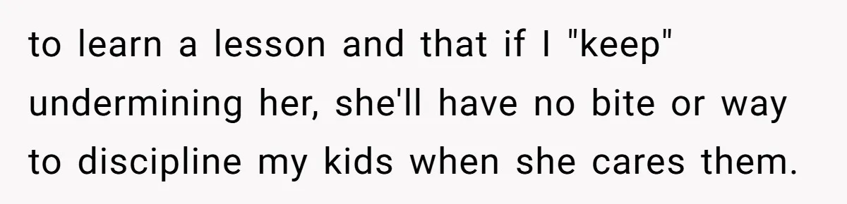 to learn a lesson and that if I "keep" undermining her, she'll have no bite or way to discipline my kids when she cares them.