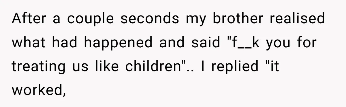 Teacher Uses Classroom Trick to Quiet Family After They React Poorly to Coming Out After a couple seconds my brother realised what had happened and said "f__k you for treating us like children".. I replied "it worked,