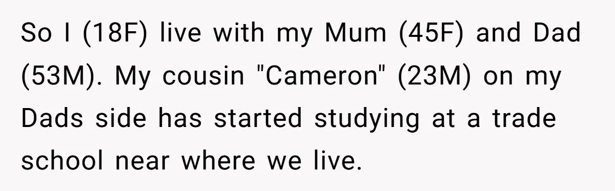 So I (18F) live with my Mum (45F) and Dad (53M). My cousin "Cameron" (23M) on my Dads side has started studying at a trade school near where we live.