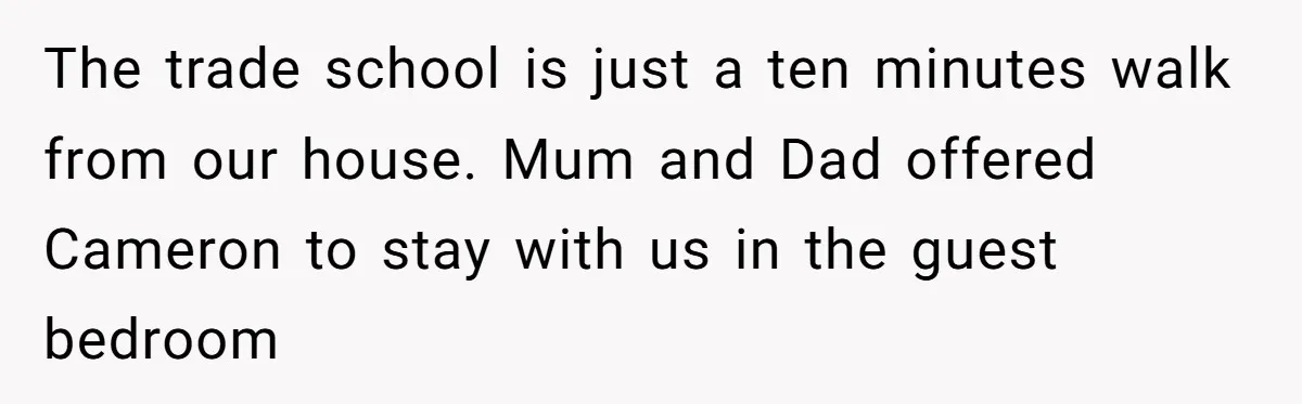The trade school is just a ten minutes walk from our house. Mum and Dad offered Cameron to stay with us in the guest bedroom