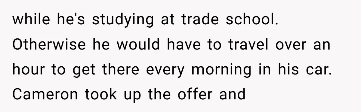 while he's studying at trade school. Otherwise he would have to travel over an hour to get there every morning in his car. Cameron took up the offer and