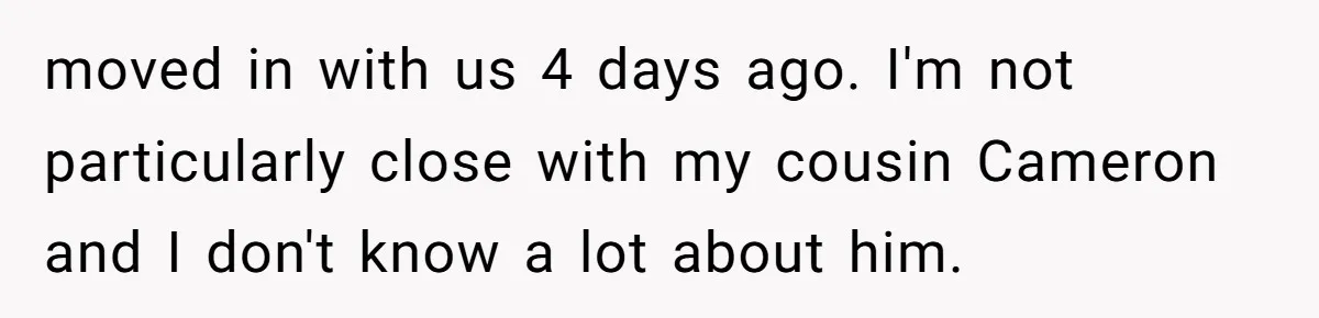 moved in with us 4 days ago. I'm not particularly close with my cousin Cameron and I don't know a lot about him.