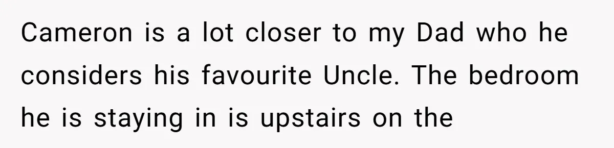 Cameron is a lot closer to my Dad who he considers his favourite Uncle. The bedroom he is staying in is upstairs on the