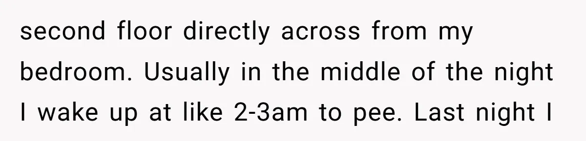 second floor directly across from my bedroom. Usually in the middle of the night I wake up at like 2-3am to pee. Last night I