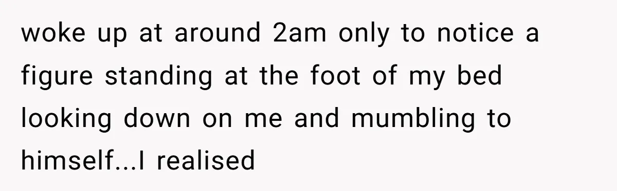 woke up at around 2am only to notice a figure standing at the foot of my bed looking down on me and mumbling to himself...I realised