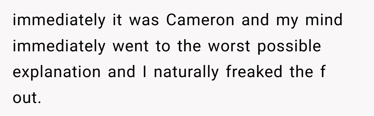 immediately it was Cameron and my mind immediately went to the worst possible explanation and I naturally freaked the f out.
