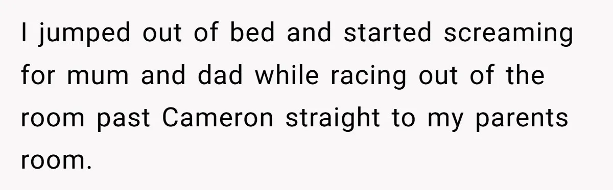 I jumped out of bed and started screaming for mum and dad while racing out of the room past Cameron straight to my parents room.