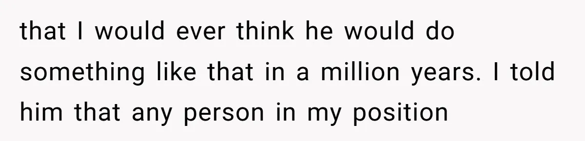 that I would ever think he would do something like that in a million years. I told him that any person in my position