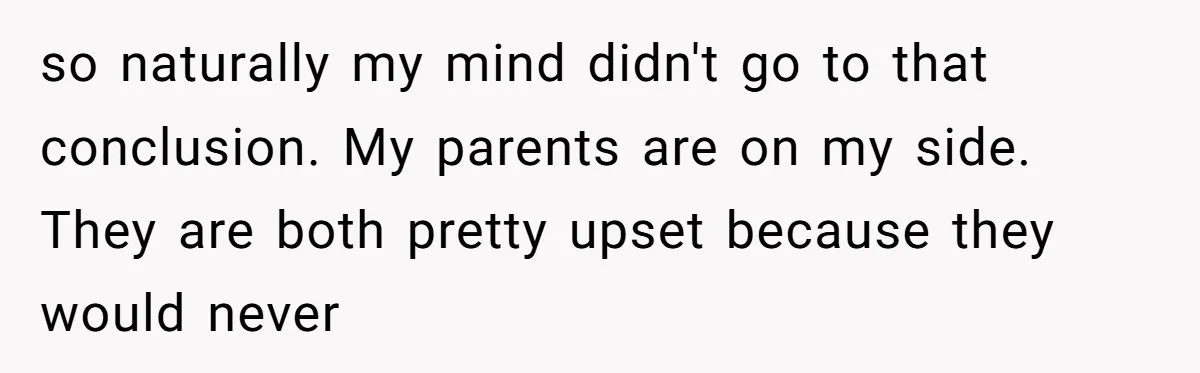 so naturally my mind didn't go to that conclusion. My parents are on my side. They are both pretty upset because they would never