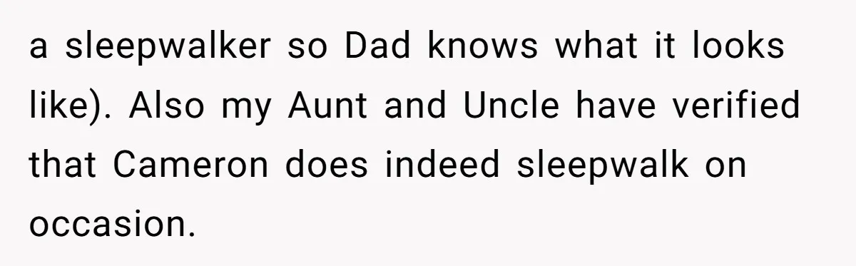 a sleepwalker so Dad knows what it looks like). Also my Aunt and Uncle have verified that Cameron does indeed sleepwalk on occasion.