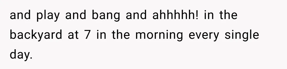and play and bang and ahhhhh! in the backyard at 7 in the morning every single day.