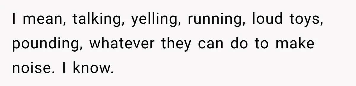 I mean, talking, yelling, running, loud toys, pounding, whatever they can do to make noise. I know.