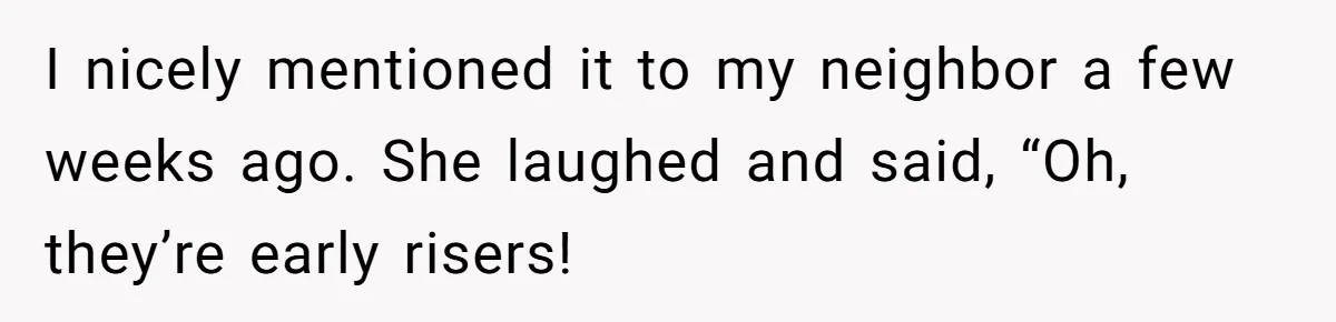 I nicely mentioned it to my neighbor a few weeks ago. She laughed and said, “Oh, they’re early risers!